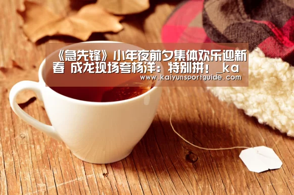 《急先锋》小年夜前夕集体欢乐迎新春 成龙现场夸杨洋：特别拼！