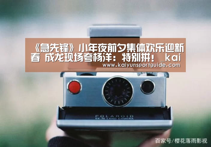 《急先锋》小年夜前夕集体欢乐迎新春 成龙现场夸杨洋:特别拼!_kaiyun官网(图3) kaiyun sports官网